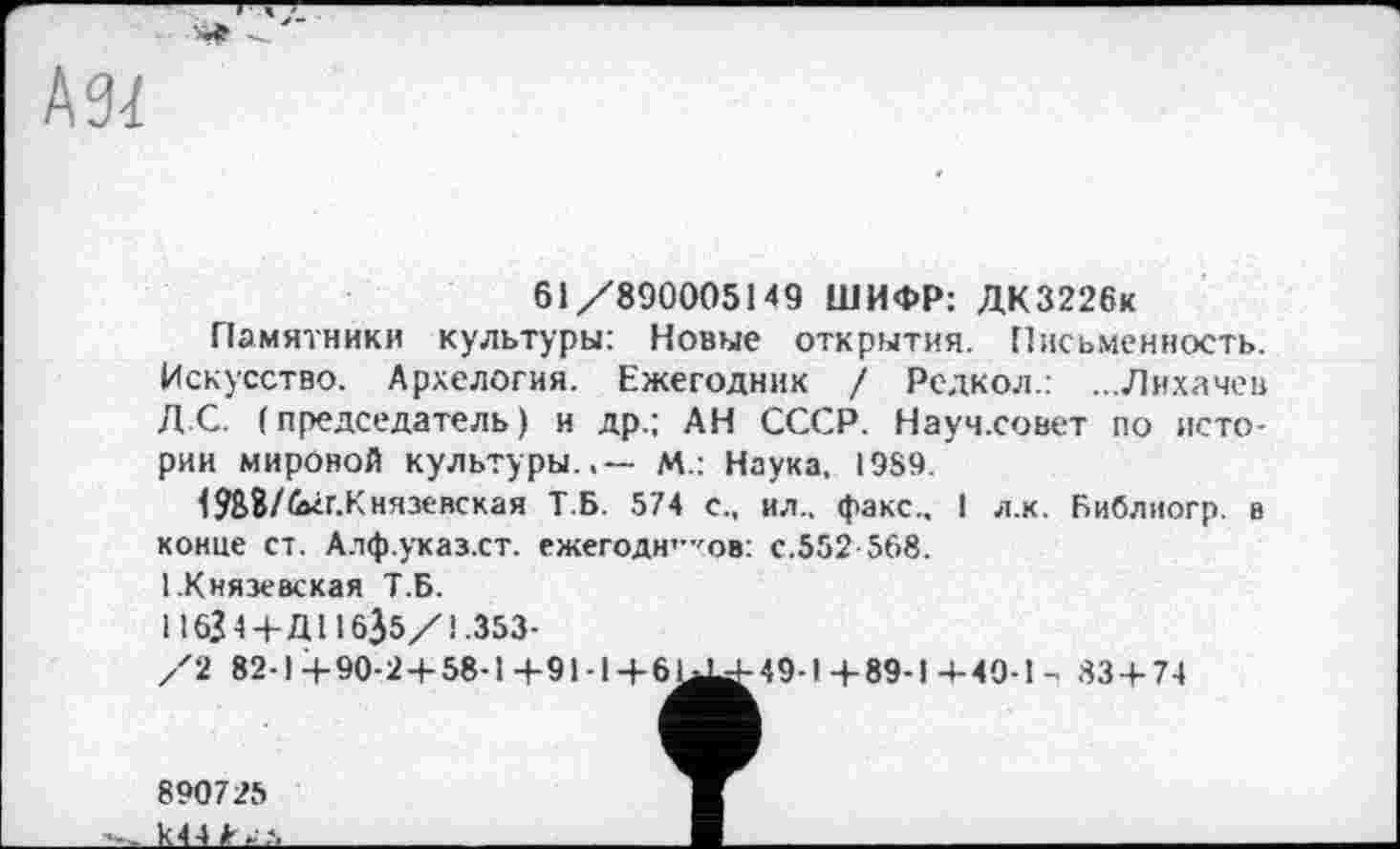 ﻿61/890005149 ШИФР: ДК3226к
Памятники культуры: Новые открытия. Письменность. Искусство. Архелогия. Ежегодник / Редкол.: ...Лихачев Д С. (председатель) и др.; АН СССР. Науч.совет по истории мировой культуры.,— М.: Наука, 1989.
1988/<ліг.Князевская Т.Б. 574 с., ил., факс.. I л.к. Библиогр. в конце ст. Алф.указ.ст. ежегодн'-'ов: с.552 568.
І.Князевская Т.Б.
116Ј4 +Д116$5/1.353-
/2 82-1+90-2 + 58-1+91-1 + 61^-49-1+89-14-49-1- 83 + 74
890725 k44fr^.